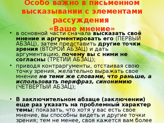  Особо важно в письменном высказывании с элементами рассуждения  «Ваше мнение»   в основной части сначала высказать своё мнение и аргументировать его (ПЕРВЫЙ АБЗАЦ), затем представить другие точки зрения (ВТОРОЙ АБЗАЦ) и дать аргументацию, почему вы с ними не согласны (ТРЕТИЙ АБЗАЦ); приводя контраргументы, отстаивая свою точку зрения, желательно выражать свое мнение не теми же словами, что раньше, а использовать перифраз, синонимию (ЧЕТВЁРТЫЙ АБЗАЦ); В заключительном абзаце (заключении) еще раз указать на проблемный характер темы ; показать, что хотя у вас есть свое мнение, вы способны видеть и другие точки зрения; тем не менее, своя кажется вам более убедительной (ПЯТЫЙ АБЗАЦ).  