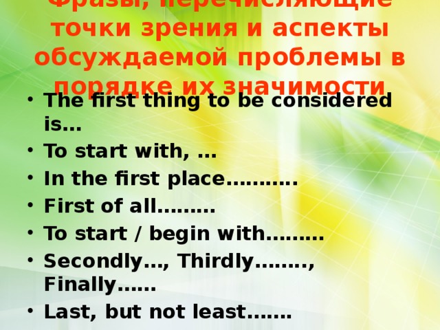 Фразы, перечисляющие точки зрения и аспекты обсуждаемой проблемы в порядке их значимости The first thing to be considered is… To start with, … In the first place……….. First of all……… To start / begin with……… Secondly…, Thirdly…….., Finally…… Last, but not least……. 