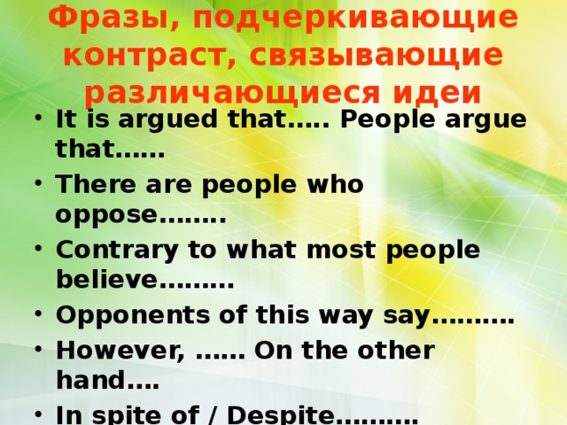 Фразы, подчеркивающие контраст, связывающие различающиеся идеи It is argued that….. People argue that…… There are people who oppose…….. Contrary to what most people believe……… Opponents of this way say………. However, …… On the other hand…. In spite of / Despite………. Even though / Although……. Nevertheless,…….. Otherwise,……..Yet, ……. 