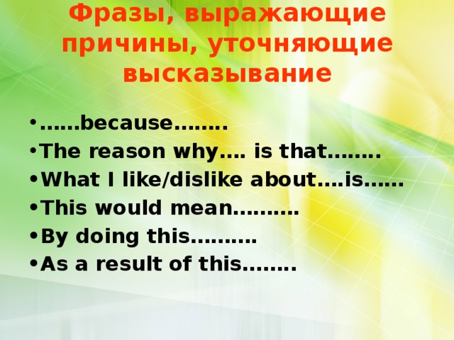 Фразы, выражающие причины, уточняющие высказывание • …… because…….. • The reason why…. is that…….. • What I like/dislike about….is…… • This would mean………. • By doing this………. • As a result of this……..  