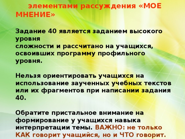            РАЗВЕРНУТОЕ ПИСЬМЕННОЕ ВЫСКАЗЫВАНИЕ с  элементами рассуждения «МОЕ МНЕНИЕ»    Задание 40 является заданием высокого уровня  сложности и рассчитано на учащихся, освоивших программу профильного уровня.    Нельзя ориентировать учащихся на использование заученных учебных текстов или их фрагментов при написании задания 40.    Обратите пристальное внимание на формирование у учащихся навыка интерпретации темы. ВАЖНО: не только КАК говорит учащийся, но и ЧТО говорит.   