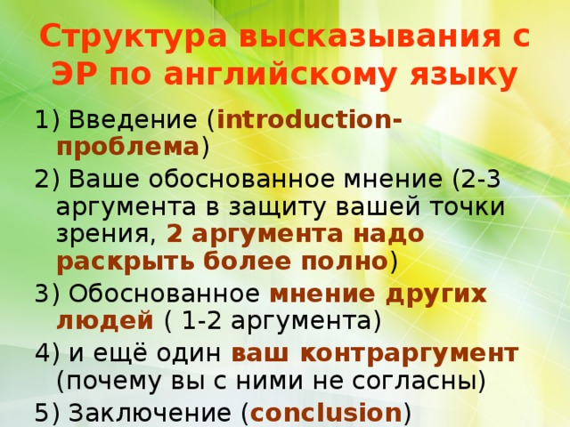 Структура высказывания с ЭР по английскому языку 1) Введение ( introduction-проблема ) 2) Ваше обоснованное мнение (2-3 аргумента в защиту вашей точки зрения, 2 аргумента надо раскрыть более полно ) 3) Обоснованное мнение других людей  ( 1-2 аргумента) 4) и ещё один ваш контраргумент  (почему вы с ними не согласны) 5) Заключение ( conclusion ) 