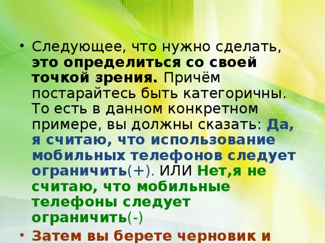 Следующее, что нужно сделать, это определиться со своей точкой зрения. Причём постарайтесь быть категоричны. То есть в данном конкретном примере, вы должны сказать: Да, я считаю, что использование мобильных телефонов следует ограничить (+). ИЛИ Нет,я не считаю, что мобильные телефоны следует ограничить (-) Затем вы берете черновик и пишите свои аргументы. 