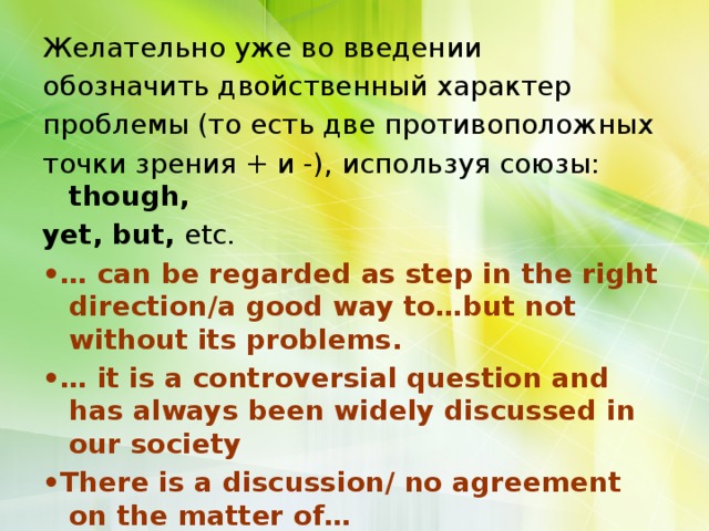 Желательно уже во введении обозначить двойственный характер проблемы (то есть две противоположных точки зрения + и -), используя союзы: though, yet, but, etc. •… can be regarded as step in the right direction/a good way to…but not without its problems. •… it is a сontroversial question and has always been widely discussed in our society • There is a discussion/ no agreement on the matter of… 