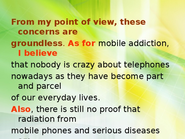 From my point of view, these concerns are groundless .  As for  mobile addiction, I believe that nobody is crazy about telephones nowadays as they have become part and parcel of our everyday lives. Also , there is still no proof that radiation from mobile phones and serious diseases are interrelated. 