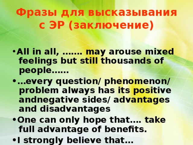Фразы для высказывания с ЭР (заключение) • All in all, ……. maу arouse mixed feelings but still thousands of people…… •… every question/ phenomenon/ problem always has its positive andnegative sides/ advantages and disadvantages • One can only hope that…. take full advantage of benefits. • I strongly believe that…  