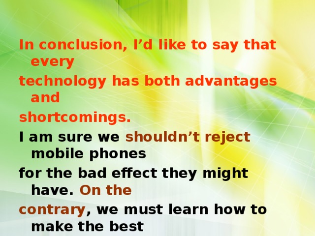 In conclusion, I’d like to say that every technology has both advantages and shortcomings. I am sure we shouldn’t reject mobile phones for the bad effect they might have. On the contrary , we must learn how to make the best use of them. 