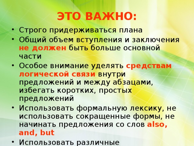 ЭТО ВАЖНО: Строго придерживаться плана Общий объем вступления и заключения не должен быть больше основной части Особое внимание уделять средствам логической связи внутри предложений и между абзацами, избегать коротких, простых предложений Использовать формальную лексику, не использовать сокращенные формы, не начинать предложения со слов  аlso, and, but Использовать различные грамматические структуры, разнообразную лексику по теме, избегать повторов  