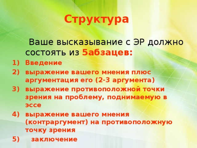  Структура    Ваше высказывание с ЭР должно состоять из 5абзацев: Введение выражение вашего мнения плюс аргументация его (2-3 аргумента) выражение противоположной точки зрения на проблему, поднимаемую в эссе выражение вашего мнения (контраргумент) на противоположную точку зрения 5) заключение 