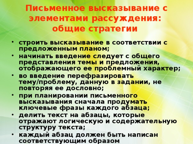  Письменное высказывание с элементами рассуждения:  общие стратегии   строить высказывание в соответствии с предложенным планом; начинать введение следует с общего представления темы и предложения, отображающего ее проблемный характер; во введение перефразировать тему/проблему, данную в задании, не повторяя ее дословно; при планировании письменного высказывания сначала продумать ключевые фразы каждого абзаца; делить текст на абзацы, которые отражают логическую и содержательную структуру текста; каждый абзац должен быть написан соответствующим образом (рекомендуется в первом предложнии абзаца 