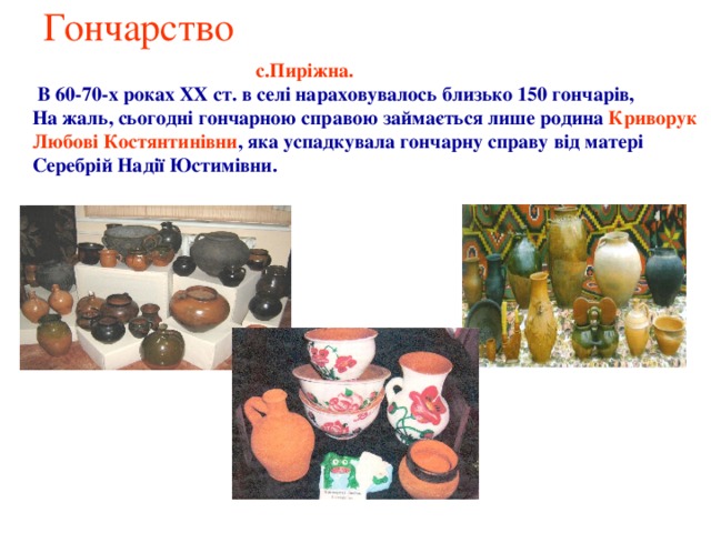 Гончарство  с.Пиріжна.  В 60-70-х роках XX ст. в селі нараховувалось близько 150 гончарів, На жаль, сьогодні гончарною справою займається лише родина Криворук Любові Костянтинівни , яка успадкувала гончарну справу від матері Серебрій Надії Юстимівни. 