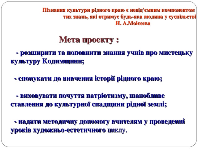 Пізнання культури рідного краю є невід'ємним компонентом  тих знань, які отримує будь-яка людина у суспільстві  Н. А.Моісєєва   Мета проекту :  - розширити та поповнити знання учнів про мистецьку культуру Кодимщини;  - спонукати до вивчення історії рідного краю;  - виховувати почуття патріотизму, шанобливе ставлення до культурної спадщини рідної землі;  - надати методичну допомогу вчителям у проведенні уроків художньо-естетичного циклу. 