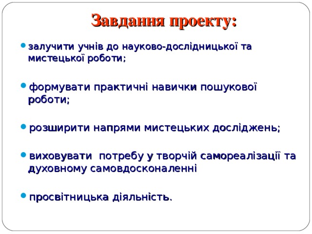 Завдання проекту:   залучити учнів до науково-дослідницької та мистецької роботи; залучити учнів до науково-дослідницької та мистецької роботи; формувати практичні навички пошукової роботи;  розширити напрями мистецьких досліджень;  виховувати потребу у творчій самореалізації та духовному самовдосконаленні  просвітницька діяльність. формувати практичні навички пошукової роботи;  розширити напрями мистецьких досліджень;  виховувати потребу у творчій самореалізації та духовному самовдосконаленні  просвітницька діяльність. 