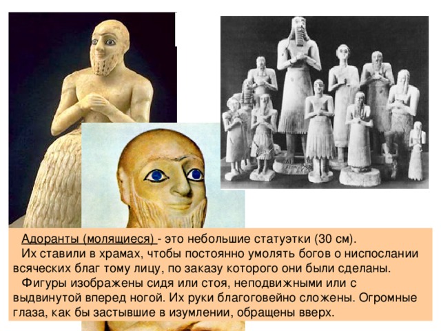  Адоранты (молящиеся) - это небольшие статуэтки (30 см). Их ставили в храмах, чтобы постоянно умолять богов о ниспослании всяческих благ тому лицу, по заказу которого они были сделаны. Фигуры изображены сидя или стоя, неподвижными или с выдвинутой вперед ногой. Их руки благоговейно сложены. Огромные глаза, как бы застывшие в изумлении, обращены вверх. 