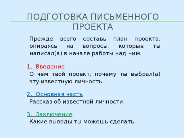 Подготовка письменного проекта  Прежде всего составь план проекта, опираясь на вопросы, которые ты написал(а) в начале работы над ним. 1. Введение О чем твой проект, почему ты выбрал(а) эту известную личность. 2. Основная часть Рассказ об известной личности. 3. Заключение Какие выводы ты можешь сделать. 8 