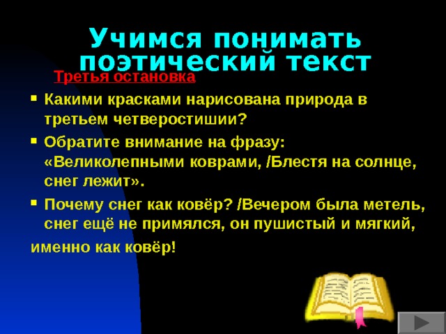 Учимся понимать поэтический текст  Третья остановка Какими красками нарисована природа в третьем четверостишии? Обратите внимание на фразу: «Великолепными коврами, /Блестя на солнце, снег лежит». Почему снег как ковёр? /Вечером была метель, снег ещё не примялся, он пушистый и мягкий, именно как ковёр!    
