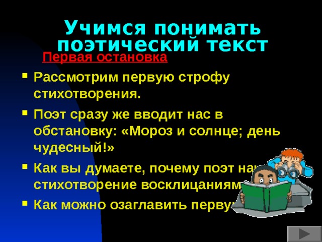 Учимся понимать поэтический текст  Первая остановка Рассмотрим первую строфу стихотворения. Поэт сразу же вводит нас в обстановку: «Мороз и солнце; день чудесный!» Как вы думаете, почему поэт начинает стихотворение восклицаниями? Как можно озаглавить первую часть?  