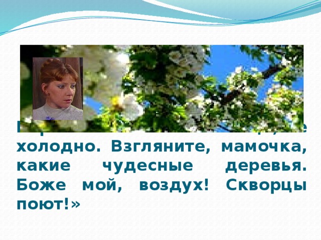 Варя : «Уже взошло солнце, не холодно. Взгляните, мамочка, какие чудесные деревья. Боже мой, воздух! Скворцы поют!»