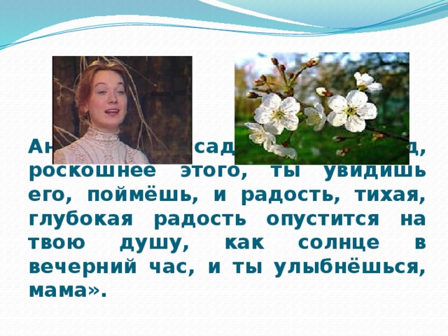 Аня : «Мы насадим новый сад, роскошнее этого, ты увидишь его, поймёшь, и радость, тихая, глубокая радость опустится на твою душу, как солнце в вечерний час, и ты улыбнёшься, мама».