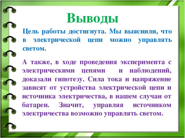 Выводы Цель работы достигнута. Мы выяснили, что в электрической цепи можно управлять светом. А также, в ходе проведения эксперимента с электрическими цепями и наблюдений, доказали гипотезу. Сила тока и напряжение зависят от устройства электрической цепи и источника электричества, в нашем случаи от батареи. Значит, управляя источником электричества возможно управлять светом.