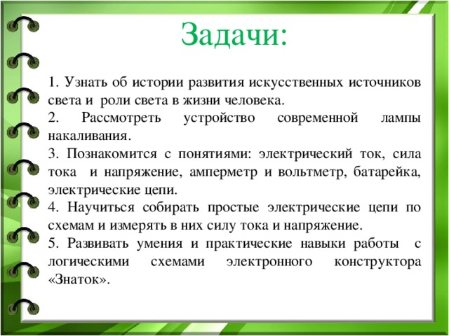 Задачи:   1. Узнать об истории развития искусственных источников света и роли света в жизни человека. 2. Рассмотреть устройство современной лампы накаливания. 3. Познакомится с понятиями: электрический ток, сила тока и напряжение, амперметр и вольтметр, батарейка, электрические цепи. 4. Научиться собирать простые электрические цепи по схемам и измерять в них силу тока и напряжение. 5. Развивать умения и практические навыки работы с логическими схемами электронного конструктора «Знаток».