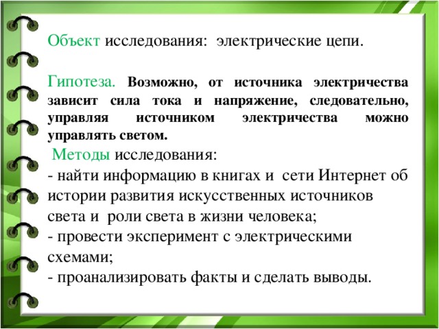 Объект исследования: электрические цепи.   Гипотеза.  Возможно, от источника электричества зависит сила тока и напряжение, следовательно, управляя источником электричества можно управлять светом.   Методы исследования: - найти информацию в книгах и сети Интернет об истории развития искусственных источников света и роли света в жизни человека; - провести эксперимент с электрическими схемами; - проанализировать факты и сделать выводы.