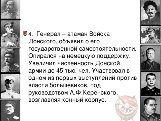 4 . Генерал – атаман Войска Донского, объявил о его государственной самостоятельности. Опирался на немецкую поддержку. Увеличил численность Донской армии до 45 тыс. чел. Участвовал в одном из первых выступлений против власти большевиков, под руководством А.Ф.Керенского, возглавляя конный корпус.  