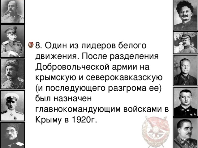 8. Один из лидеров белого движения. После разделения Добровольческой армии на крымскую и северокавказскую (и последующего разгрома ее) был назначен главнокомандующим войсками в Крыму в 1920г.  