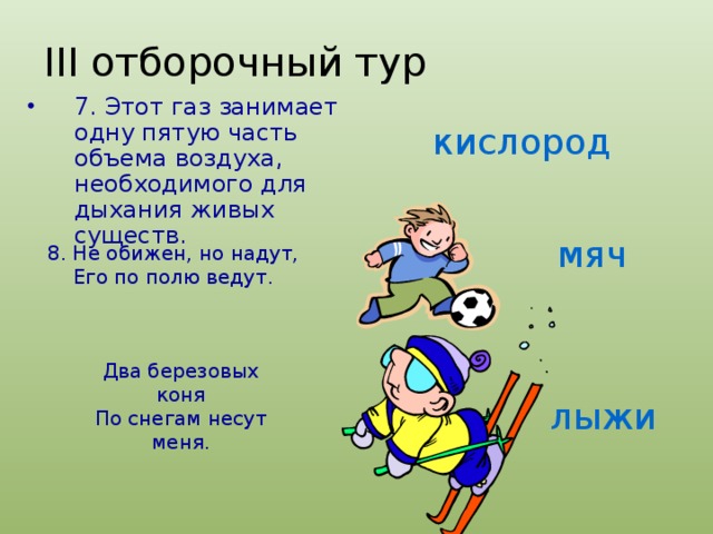 III отборочный тур 7. Этот газ занимает одну пятую часть объема воздуха, необходимого для дыхания живых существ. кислород мяч 8. Не обижен, но надут, Его по полю ведут. Два березовых коня По снегам несут меня. лыжи 