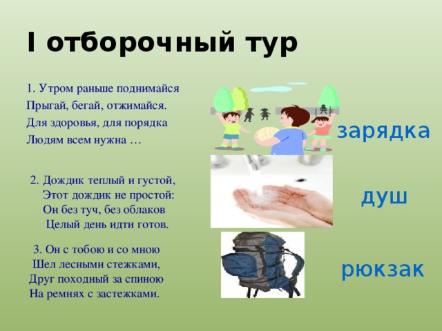 I отборочный тур 1. Утром раньше поднимайся Прыгай, бегай, отжимайся. Для здоровья, для порядка Людям всем нужна … зарядка 2. Дождик теплый и густой,  Этот дождик не простой:  Он без туч, без облаков  Целый день идти готов. душ 3. Он с тобою и со мною Шел лесными стежками, Друг походный за спиною На ремнях с застежками.  рюкзак 