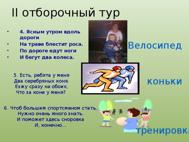 II отборочный тур 4. Ясным утром вдоль дороги На траве блестит роса. По дороге едут ноги И бегут два колеса. Велосипед 5. Есть, ребята у меня Два серебряных коня. Езжу сразу на обоих, Что за кони у меня?  коньки 6. Чтоб большим спортсменом стать, Нужно очень много знать. И поможет здесь сноровка И, конечно… тренировка 