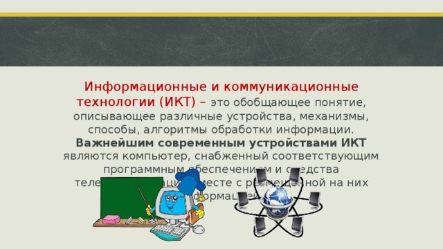 Информационные и коммуникационные технологии (ИКТ) – это обобщающее понятие, описывающее различные устройства, механизмы, способы, алгоритмы обработки информации. Важнейшим современным устройствами ИКТ являются компьютер, снабженный соответствующим программным обеспечением и средства телекоммуникаций вместе с размещенной на них информацией. ‹ #› 