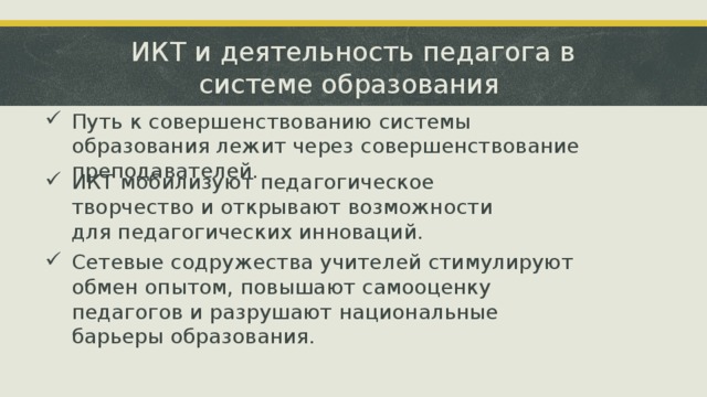 ИКТ и деятельность педагога в системе образования Путь к совершенствованию системы образования лежит через совершенствование преподавателей. ИКТ мобилизуют педагогическое творчество и открывают возможности для педагогических инноваций. Сетевые содружества учителей стимулируют обмен опытом, повышают самооценку педагогов и разрушают национальные барьеры образования. ‹ #› 