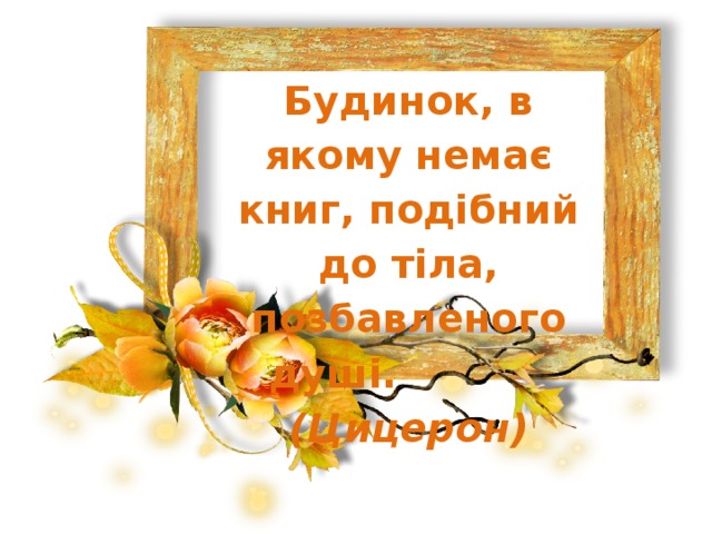 Будинок, в якому немає книг, подібний до тіла, позбавленого душі.   (Цицерон) 