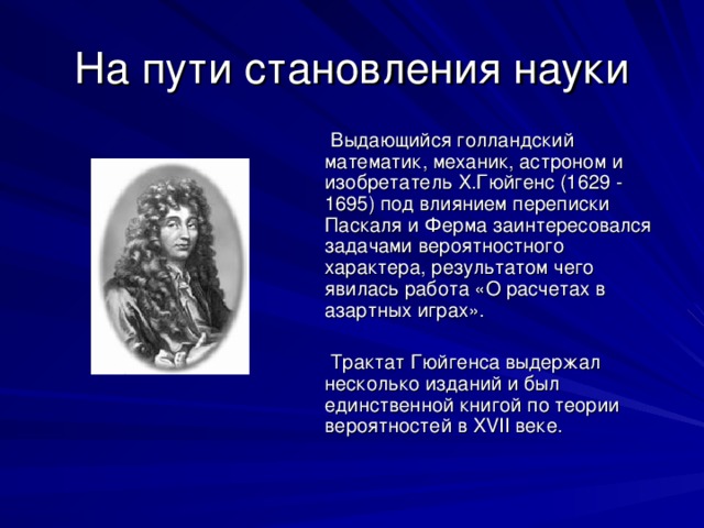 Новые имена  Важный этап в развитии теории вероятностей связан с именами французских математиков  Блеза Паскаля (1623 -1662) и  Пьера Ферма (1601- 1665).  В ответах этих ученых на запросы азартных игроков и переписке между собой были введены основные понятия этой теории – вероятность события и математическое ожидание  