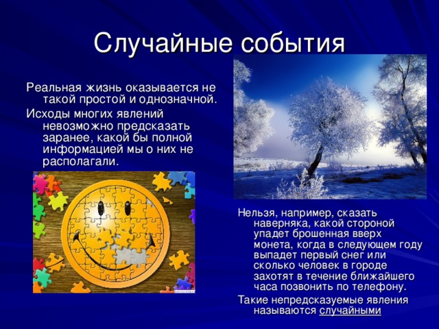 Случайные события Реальная жизнь оказывается не такой простой и однозначной. Исходы многих явлений невозможно предсказать заранее, какой бы полной информацией мы о них не располагали.  Нельзя, например, сказать наверняка, какой стороной упадет брошенная вверх монета, когда в следующем году выпадет первый снег или сколько человек в городе захотят в течение ближайшего часа позвонить по телефону. Такие непредсказуемые явления называются случайными  