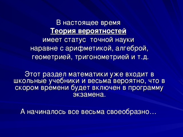В настоящее время Теория вероятностей  имеет статус точной науки наравне с арифметикой, алгеброй,  геометрией, тригонометрией и т.д. Этот раздел математики уже входит в школьные учебники и весьма вероятно, что в скором времени будет включен в программу экзамена. А начиналось все весьма своеобразно… 