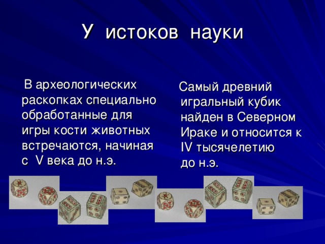 У истоков науки  В археологических раскопках специально обработанные для игры кости животных встречаются, начиная с V века до н.э.  Самый древний игральный кубик найден в Северном Ираке и относится к IV тысячелетию до н.э. 