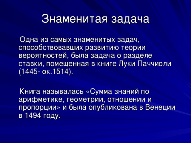 Знаменитая задача  Одна из самых знаменитых задач, способствовавших развитию теории вероятностей, была задача о разделе ставки, помещенная в книге Луки Паччиоли (1445- ок.1514).  Книга называлась «Сумма знаний по арифметике, геометрии, отношении и пропорции» и была опубликована в Венеции в 1494 году. 