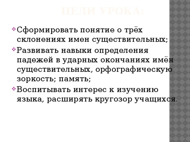 ЦЕЛИ УРОКА:   Сформировать понятие о трёх склонениях имен существительных; Развивать навыки определения падежей в ударных окончаниях имён существительных, орфографическую зоркость; память; Воспитывать интерес к изучению языка, расширять кругозор учащихся . 