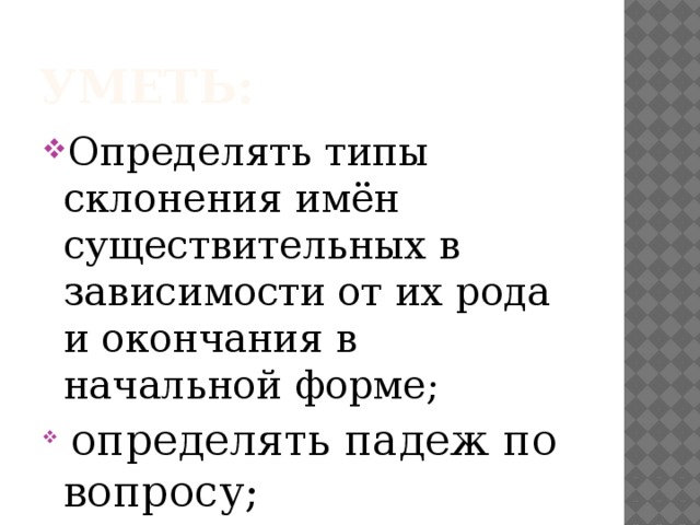 УМЕТЬ: Определять типы склонения имён существительных в зависимости от их рода и окончания в начальной форме;  определять падеж по вопросу; 