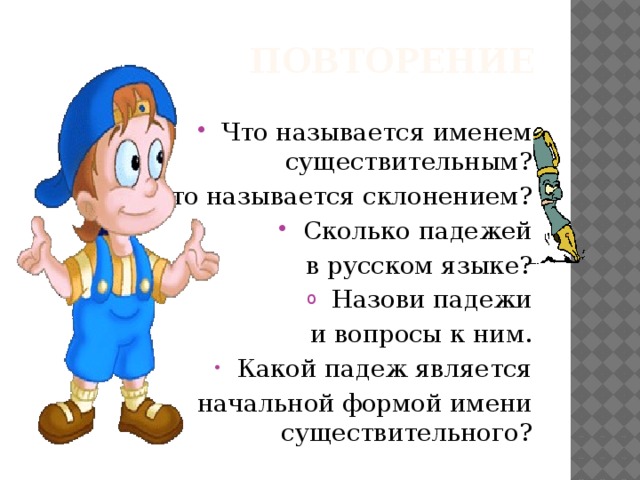 ПОВТОРЕНИЕ Что называется именем существительным? Что называется склонением? Сколько падежей  в русском языке? Назови падежи  и вопросы к ним. Какой падеж является  начальной формой имени существительного? 