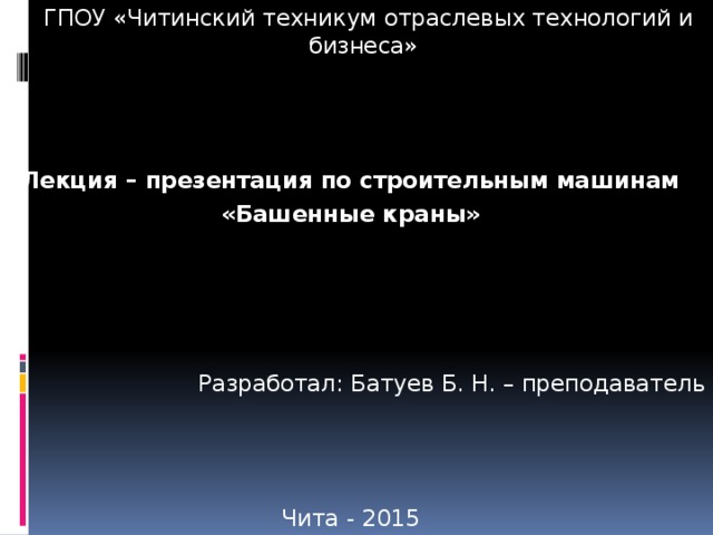  ГПОУ «Читинский техникум отраслевых технологий и бизнеса» Лекция – презентация по строительным машинам «Башенные краны» Разработал: Батуев Б. Н. – преподаватель Чита - 2015 