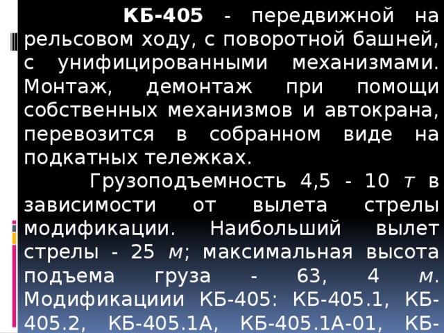  КБ-405 - передвижной на рельсовом ходу, с поворотной башней, с унифицированными механизмами. Монтаж, демонтаж при помощи собственных механизмов и автокрана, перевозится в собранном виде на подкатных тележках.  Грузоподъемность 4,5 - 10 т в зависимости от вылета стрелы модификации. Наибольший вылет стрелы - 25 м ; максимальная высота подъема груза - 63, 4 м . Модификациии КБ-405: КБ-405.1, КБ-405.2, КБ-405.1А, КБ-405.1А-01, КБ-405.1А-02, КБ-405.2А. По конструктивной схеме КБ-405-1 и КБ-405-2 создан башенный кран КБ-407ХЛ.   КБ-405.1А - для механизации строительства многоэтажных жилых и гражданских зданий высотой до 16 этажей. 