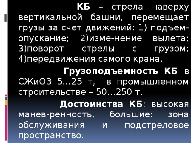  КБ – стрела наверху вертикальной башни, перемещает грузы за счет движений: 1) подъем-опускание; 2)изме-нение вылета; 3)поворот стрелы с грузом; 4)передвижения самого крана.  Грузоподъемность КБ в СЖиОЗ 5…25 т, в промышленном строительстве – 50…250 т.  Достоинства КБ : высокая манев-ренность, большие: зона обслуживания и подстреловое пространство.  
