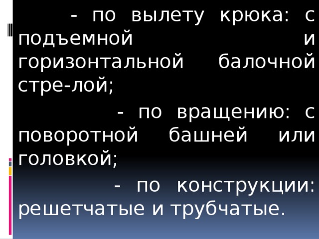 - - по вылету крюка: с подъемной и горизонтальной балочной стре-лой;  - по вращению: с поворотной башней или головкой;  - по конструкции: решетчатые и трубчатые.  