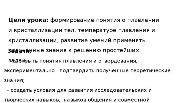 Цели урока:  формирование понятия о плавлении и кристаллизации тел, температуре плавления и кристаллизации; развитие умений применять полученные знания к решению простейших задач.       Задачи:  - раскрыть понятия плавления и отвердевания, экспериментально подтвердить полученные теоретические знания;  - создать условия для развития исследовательских и творческих навыков,  навыков общения и совместной деятельности.