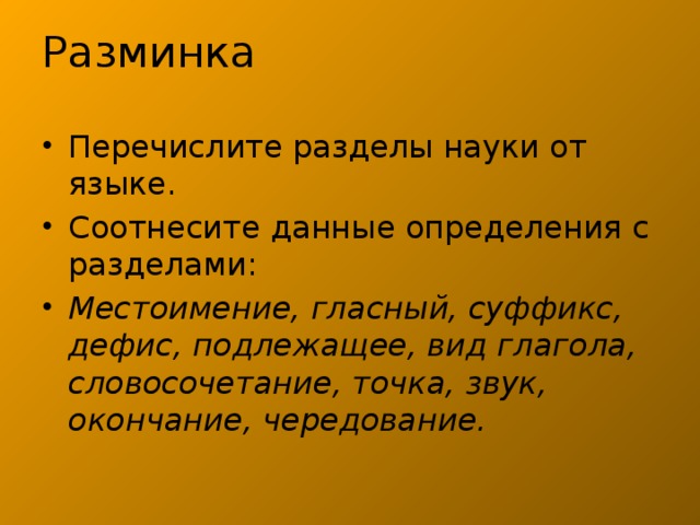 Разминка Перечислите разделы науки от языке. Соотнесите данные определения с разделами: Местоимение, гласный, суффикс, дефис, подлежащее, вид глагола, словосочетание, точка, звук, окончание, чередование. 