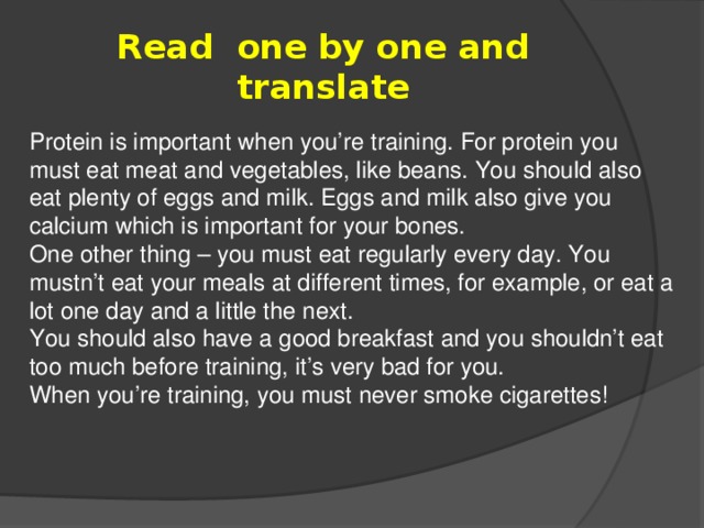 Read  one by one and translate Protein is important when you’re training. For protein you must eat meat and vegetables, like beans. You should also eat plenty of eggs and milk. Eggs and milk also give you calcium which is important for your bones. One other thing – you must eat regularly every day. You mustn’t eat your meals at different times, for example, or eat a lot one day and a little the next. You should also have a good breakfast and you shouldn’t eat too much before training, it’s very bad for you. When you’re training, you must never smoke cigarettes!