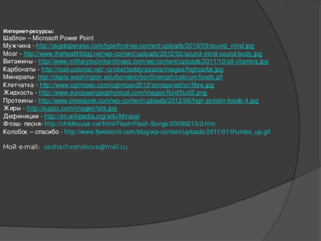 Интернет-ресурсы: Шаблон – Microsoft Power Point Мужчина - http://avgdopeness.com/typeifind/wp-content/uploads/2010/03/sound_mind.jpg Мозг - http://www.thehealthblog.net/wp-content/uploads/2012/02/sound-mind-sound-body.jpg Витамины - http://www.militarytocivilianfitness.com/wp-content/uploads/2011/10/all-vitamins.jpg Карбонаты - http://mail.colonial.net/~cricket/teddy/assets/images/highcarbs.jpg Минералы- http://depts.washington.edu/bonebio/bonStrength/calcium/foods.gif Клетчатка - http://www.ogiimpex.com/ogiimpex2012/storage/editor/fibre.jpg Жидкость - http:// www.europeangeophysical.com/images/fluid/fluid2.png Протеины - http://www.omerazak.com/wp-content/uploads/2012/06/high-protein-foods-4.jpg Жиры - http:// suppz.com/images/fats.jpg Дефиниции - http:// en.wikipedia.org/wiki/Mineral Флэш- песня- http://childhouse.net/html/Flash/Flash-Songs/20080213/3.htm Колобок – спасибо - http:// www.fjwestcott.com/blog/wp-content/uploads/2011/01/thumbs_up.gif Мой e-mail: sashachesnokova@mail.ru
